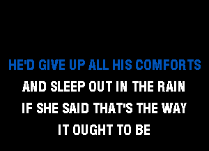 HE'D GIVE UP ALL HIS COMFORTS
AND SLEEP OUT IN THE RAIN
IF SHE SAID THAT'S THE WAY
IT OUGHT TO BE