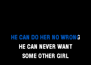 HE CAN DO HER H0 WRONG
HE CAN NEVER WANT
SOME OTHER GIRL