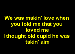 We was makin' love when
you told me that you

loved me
I thought old cupid he was
takin' aim