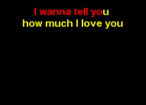 I wanna tell you
how much I love you