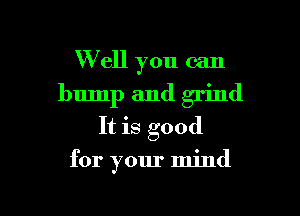 W ell you can
bump and grind
It is good

for your mind

g