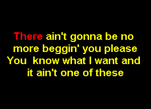 There ain't gonna be no
more beggin' you please
You know what I want and
it ain't one of these