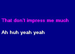 Ah huh yeah yeah