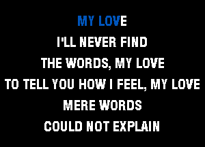 MY LOVE
I'LL NEVER FIND
THE WORDS, MY LOVE
TO TELL YOU HOW I FEEL, MY LOVE
MERE WORDS
COULD NOT EXPLAIN