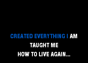 CREATED EVERYTHING I AM
TAUGHT ME
HOW TO LIVE AGAIN...
