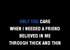 ONLY YOU CARE
WHEN I NEEDED H FRIEND
BELIEVED IN ME
THROUGH THICK AND THIN