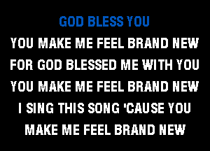 GOD BLESS YOU
YOU MAKE ME FEEL BRAND NEW
FOR GOD BLESSED ME WITH YOU
YOU MAKE ME FEEL BRAND NEW
I SING THIS SONG 'CAUSE YOU
MAKE ME FEEL BRAND NEW