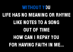 WITHOUT YOU
LIFE HAS NO MEANING 0R RHYME
LIKE NOTES TO A SONG
OUT OF TIME
HOW CAN I REPAY YOU
FOR HAVING FAITH IN ME...