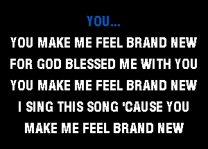 YOU...
YOU MAKE ME FEEL BRAND NEW
FOR GOD BLESSED ME WITH YOU
YOU MAKE ME FEEL BRAND NEW
I SING THIS SONG 'CAUSE YOU
MAKE ME FEEL BRAND NEW