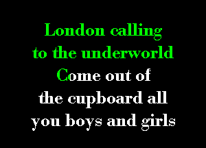 London calling

to the underworld
Come out of

the cupboard all
you boys and girls