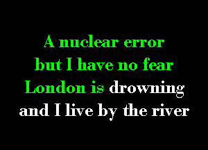 A nuclear error
but I have no fear
London is drowning

and I live by the river