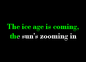 The ice age is coming,
the sun's zooming in