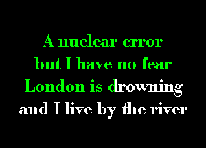 A nuclear error
but I have no fear
London is drowning

and I live by the river