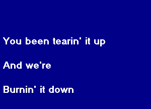 You been tearin' it up

And we're

Burnin' it down