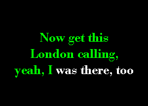 Now get this

London calling,
yeah, I was there, too