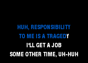 HUH, RESPONSIBILITY
TO ME IS A TRAGEDY
I'LL GET A JOB
SOME OTHER TIME, UH-HUH