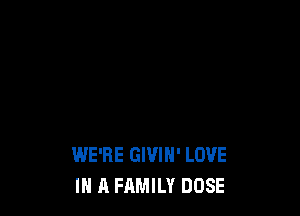 WE'RE GIVIH' LOVE
IN A FAMILY DOSE