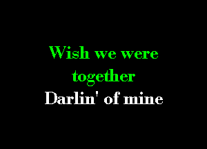 W ish we were

together
Darlin' of mine