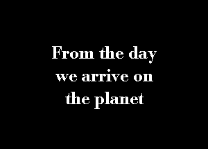 From the day

we arrive on

the planet