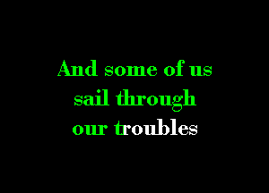 And some of us

sail through

our troubles