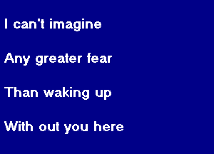 I can't imagine

Any greater fear

Than waking up

With out you here