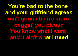 You're bad to the bone
and your girlfriend agrees
Ain't gonna be no more
beggin' you please
You know what I want
and it ain't what I need