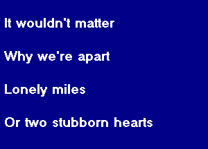 It wouldn't matter

Why we're apart

Lonely miles

0r two stubborn hearts