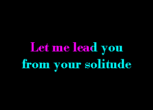 Let me lead you

from your solitude