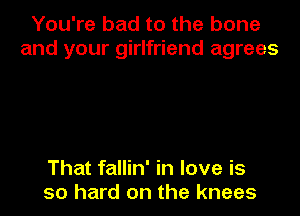 You're bad to the bone
and your girlfriend agrees

That fallin' in love is
so hard on the knees