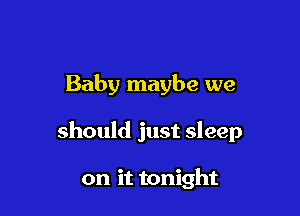 Baby maybe we

should just sleep

on it tonight