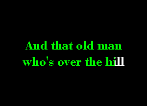 And that old man

Who's over the hill
