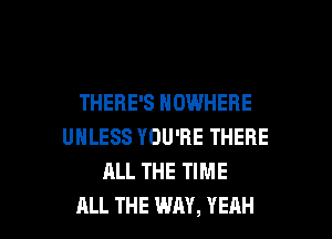 THERE'S NOWHERE
UNLESS YOU'RE THERE
ALL THE TIME

ALL THE WAY, YEAH l