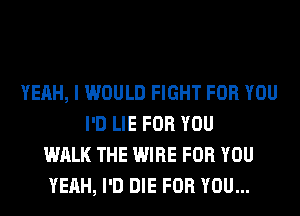 YEAH, I WOULD FIGHT FOR YOU
I'D LIE FOR YOU
WALK THE WIRE FOR YOU
YEAH, I'D DIE FOR YOU...