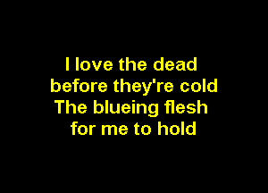 I love the dead
before they're cold

The blueing flesh
for me to hold