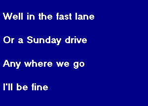 Well in the fast lane

Or a Sunday drive

Any where we go

I'll be fine