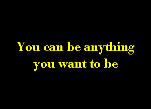 You can be anything

you want to be