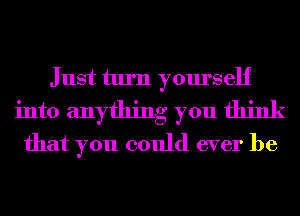 Just turn yourself
into anything you think
that you could ever be