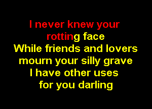 I never knew your
rotting face
While friends and lovers

mourn your silly grave
I have other uses
for you darling