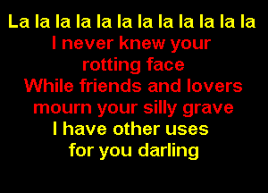 La la la la la la la la la la la la
I never knew your
rotting face
While friends and lovers
mourn your silly grave
I have other uses
for you darling