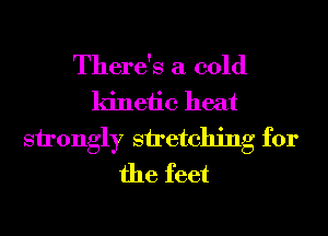There's a cold
kinetic heat
strongly stretching for
the feet