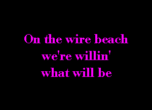 On the wire beach

we're willin'
what will be