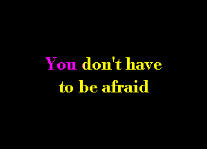 You don't have

to be afraid