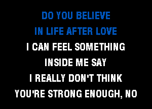DO YOU BELIEVE
IN LIFE AFTER LOVE
I CAN FEEL SOMETHING
INSIDE ME SAY
I REALLY DON'T THINK
YOU'RE STRONG ENOUGH, H0