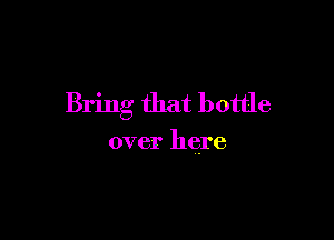 Bring that bottle

over here