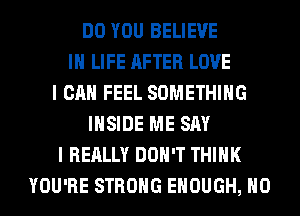 DO YOU BELIEVE
IN LIFE AFTER LOVE
I CAN FEEL SOMETHING
INSIDE ME SAY
I REALLY DON'T THINK
YOU'RE STRONG ENOUGH, H0
