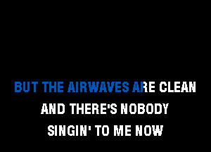 BUT THE AIRWAVES ARE CLEAN
AND THERE'S NOBODY
SIHGIH' TO ME NOW