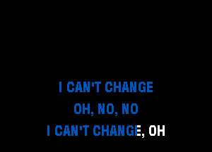 I CAN'T CHANGE
OH, H0, NO
I CAN'T CHANGE, 0H