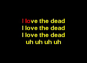 I love the dead
I love the dead

I love the dead
uh uh uh uh