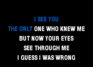I SEE YOU
THE ONLY ONE WHO KNEW ME
BUT HOW YOUR EYES
SEE THROUGH ME
I GUESS I WAS WRONG