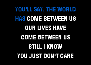 YOU'LL SAY, THE WORLD
HAS COME BETWEEN US
OUR LIVES HAVE
COME BETWEEN US
STILLI KNOW

YOU JUST DON'T CARE l